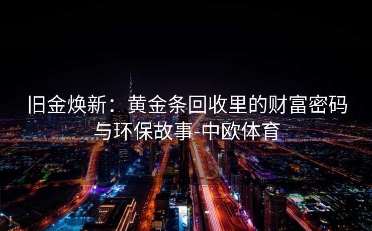 旧金焕新：黄金条回收里的财富密码与环保故事-中欧体育