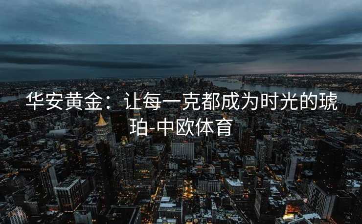 华安黄金：让每一克都成为时光的琥珀-中欧体育