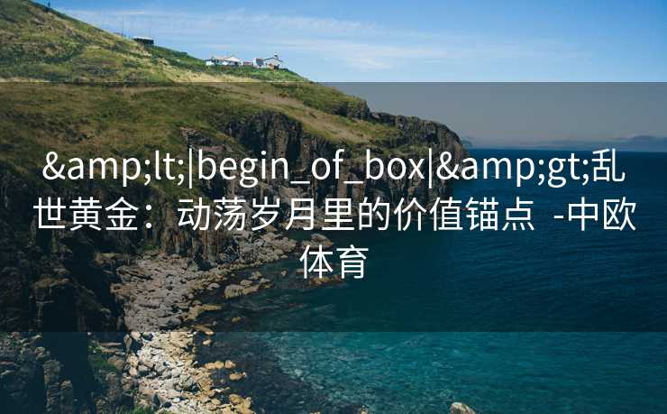 &lt;|begin_of_box|&gt;乱世黄金：动荡岁月里的价值锚点  -中欧体育