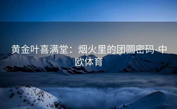 黄金叶喜满堂：烟火里的团圆密码-中欧体育