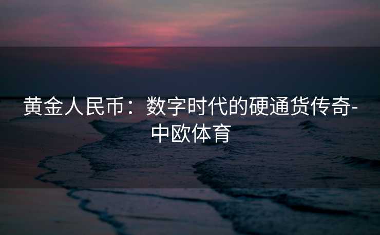 黄金人民币：数字时代的硬通货传奇-中欧体育