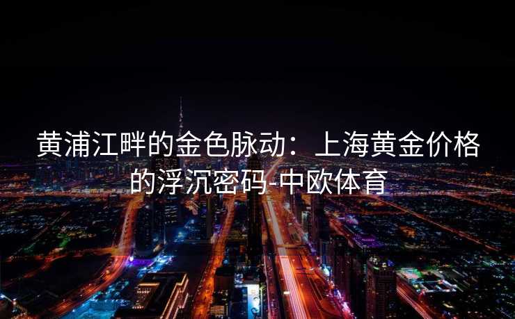 黄浦江畔的金色脉动：上海黄金价格的浮沉密码-中欧体育