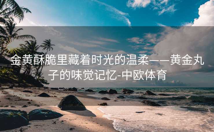 金黄酥脆里藏着时光的温柔——黄金丸子的味觉记忆-中欧体育
