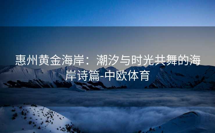 惠州黄金海岸：潮汐与时光共舞的海岸诗篇-中欧体育