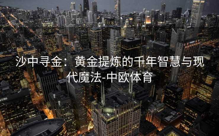 沙中寻金：黄金提炼的千年智慧与现代魔法-中欧体育