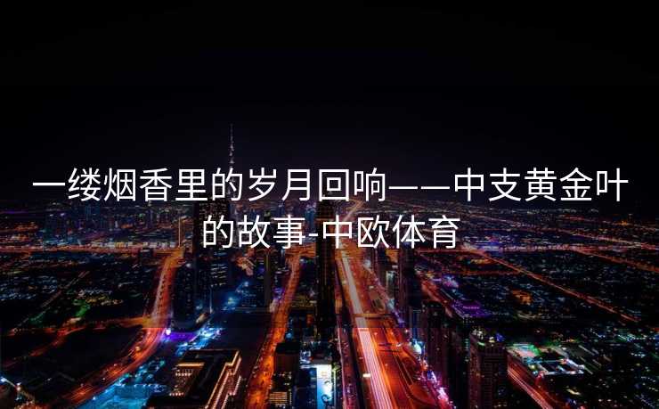 一缕烟香里的岁月回响——中支黄金叶的故事-中欧体育