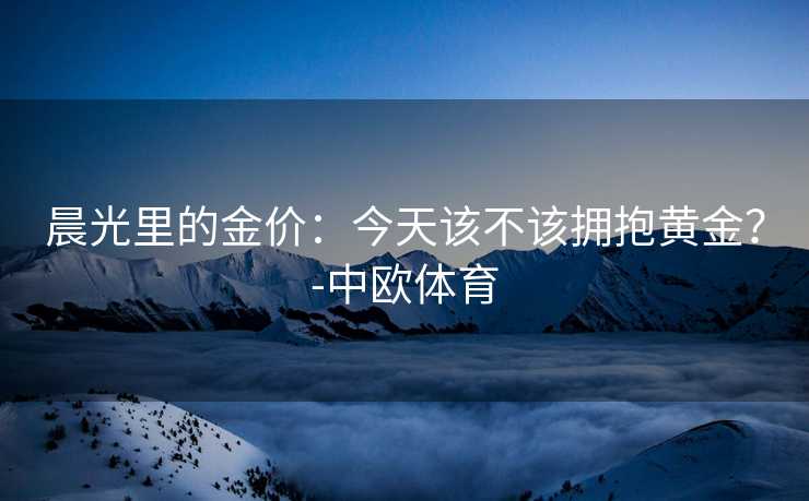 晨光里的金价：今天该不该拥抱黄金？-中欧体育