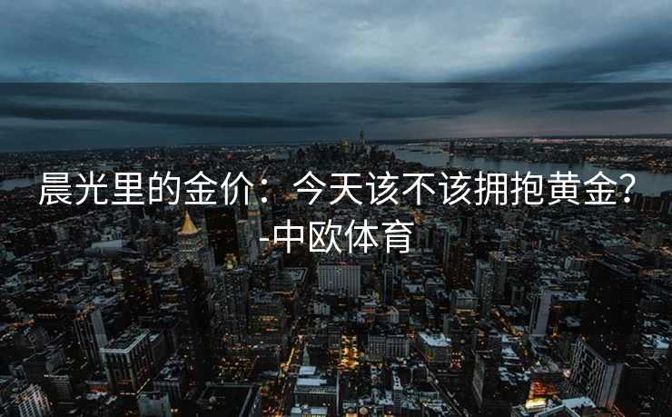 晨光里的金价：今天该不该拥抱黄金？-中欧体育
