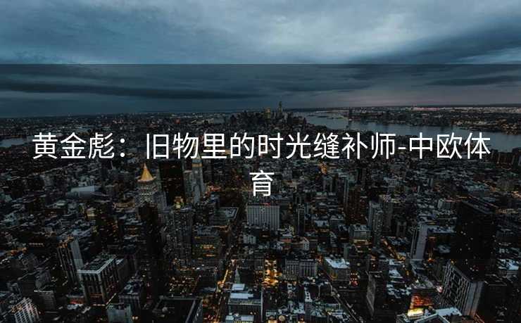 黄金彪：旧物里的时光缝补师-中欧体育