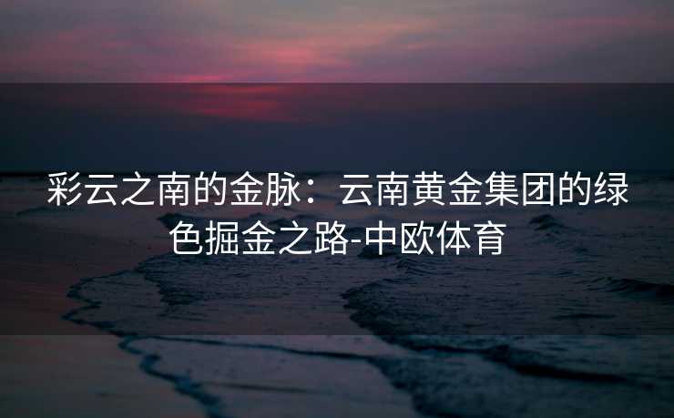 彩云之南的金脉：云南黄金集团的绿色掘金之路-中欧体育