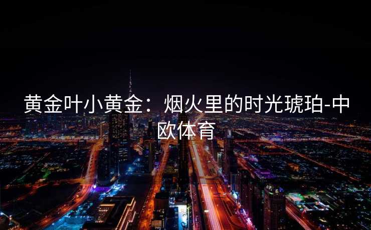 黄金叶小黄金：烟火里的时光琥珀-中欧体育
