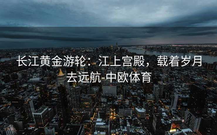 长江黄金游轮：江上宫殿，载着岁月去远航-中欧体育