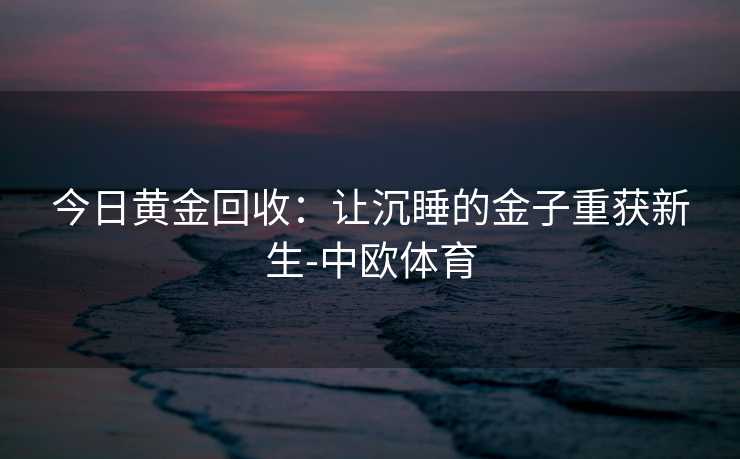 今日黄金回收:让沉睡的金子重获新生-中欧体育 今日黄金回收:让沉睡的金子重获新生-中欧体育