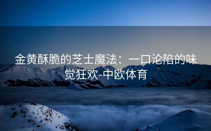 金黄酥脆的芝士魔法：一口沦陷的味觉狂欢-中欧体育