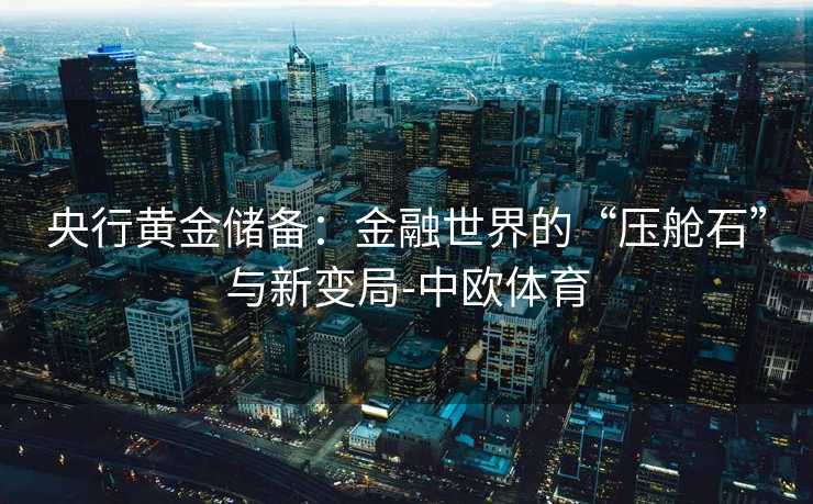 央行黄金储备：金融世界的“压舱石”与新变局-中欧体育