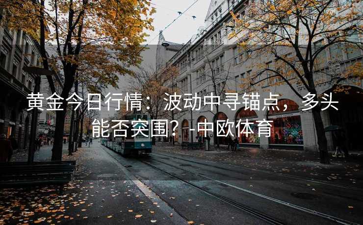 黄金今日行情：波动中寻锚点，多头能否突围？-中欧体育