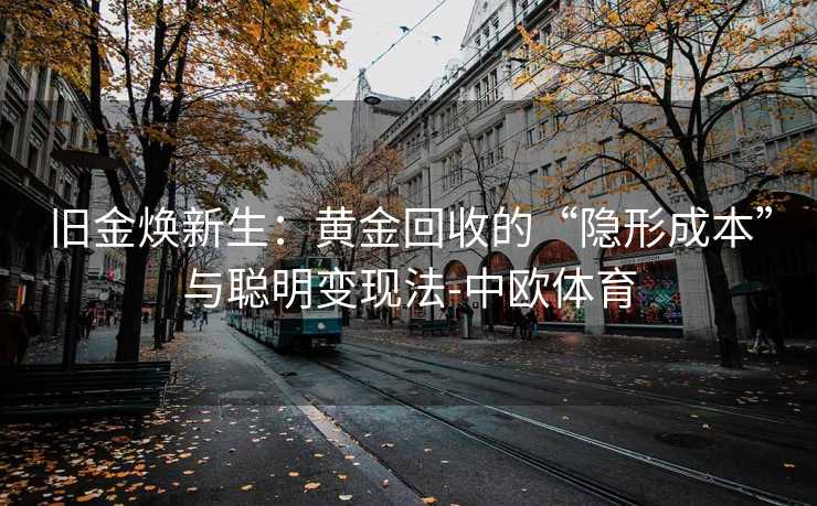 旧金焕新生:黄金回收的“隐形成本”与聪明变现法-中欧体育 旧金焕新生:黄金回收的“隐形成本”与聪明变现法-中欧体育