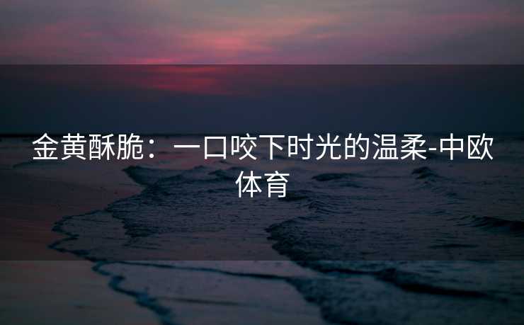 金黄酥脆：一口咬下时光的温柔-中欧体育