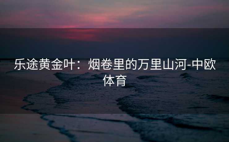 乐途黄金叶：烟卷里的万里山河-中欧体育