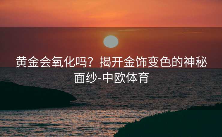黄金会氧化吗?揭开金饰变色的神秘面纱-中欧体育 黄金会氧化吗?揭开金饰变色的神秘面纱-中欧体育