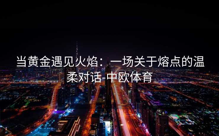 当黄金遇见火焰：一场关于熔点的温柔对话-中欧体育
