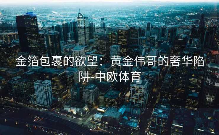 金箔包裹的欲望:黄金伟哥的奢华陷阱-中欧体育 金箔包裹的欲望:黄金伟哥的奢华陷阱-中欧体育