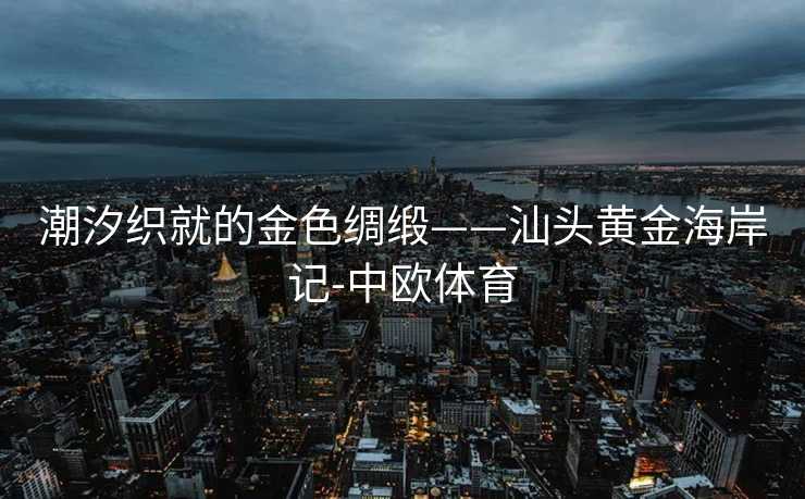 潮汐织就的金色绸缎——汕头黄金海岸记-中欧体育