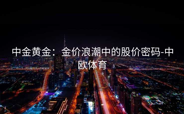 中金黄金:金价浪潮中的股价密码-中欧体育 中金黄金:金价浪潮中的股价密码-中欧体育