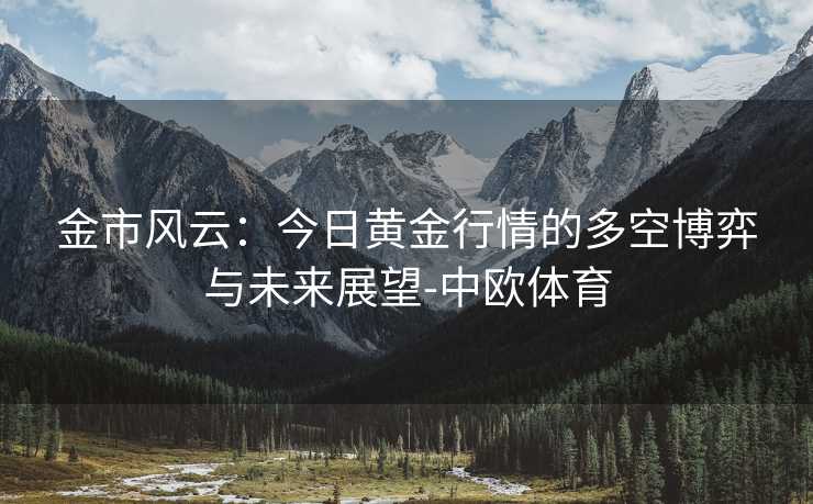 金市风云:今日黄金行情的多空博弈与未来展望-中欧体育 金市风云:今日黄金行情的多空博弈与未来展望-中欧体育