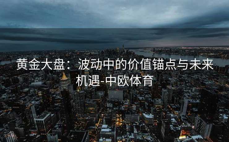 黄金大盘：波动中的价值锚点与未来机遇-中欧体育